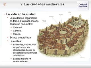 – Haga clic para modificar el estilo de texto del patrón
 Segundo nivel
o Tercer nivel
 Cuarto nivel
 Quinto nivel
2. Las ciudades medievales
– La vida en la ciudad
 La ciudad se organizaba
en torno a la plaza mayor,
donde se encuentra:
o Catedral.
o Concejo.
o Palacio.
 Estaba amurallada.
 Las calles:
o Estrechas, sucias, mal
empedradas, sin
alcantarillas, llenas de
desperdicios o animales
domésticos.
o Escasa higiene 
enfermedades.
 