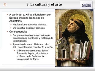 – Haga clic para modificar el estilo de texto del patrón
 Segundo nivel
o Tercer nivel
 Cuarto nivel
 Quinto nivel
 A partir del s. XII se difundieron por
Europa cristiana los textos de
Aristóteles.
o Habían sido traducidos al árabe.
o De filosofía, política y ciencias.
 Consecuencias
o Surgen nuevas teorías económicas,
explicaciones científicas y métodos de
investigación.
o Aparición de la escolástica en el s.
XIII, que intentaba conciliar fe y razón.
 Máximo representante: Santo
Tomás de Aquino, dominico y
profesor de la Sorbona, la
Universidad de París.
3. La cultura y el arte
 