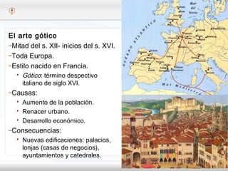 – Haga clic para modificar el estilo de texto del patrón
 Segundo nivel
o Tercer nivel
 Cuarto nivel
 Quinto nivel
El arte gótico
–Mitad del s. XII- inicios del s. XVI.
–Toda Europa.
–Estilo nacido en Francia.
 Gótico: término despectivo
italiano de siglo XVI.
–Causas:
 Aumento de la población.
 Renacer urbano.
 Desarrollo económico.
–Consecuencias:
 Nuevas edificaciones: palacios,
lonjas (casas de negocios),
ayuntamientos y catedrales.
 