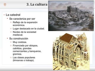 – Haga clic para modificar el estilo de texto del patrón
 Segundo nivel
o Tercer nivel
 Cuarto nivel
 Quinto nivel
– La catedral
 Se caracteriza por ser
o Reflejo de la expansión
económica.
o Lugar destacado en la ciudad.
o Núcleo de la sociedad
medieval.
 Su construcción
o Muy costosa.
o Financiada por obispos,
cabildos, grandes
comerciantes y banqueros,
gremios.
o Las clases populares
(limosnas o trabajo).
3. La cultura y el arte
 