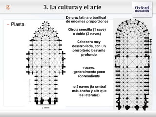 – Haga clic para modificar el estilo de texto del patrón
 Segundo nivel
o Tercer nivel
 Cuarto nivel
 Quinto nivel
3. La cultura y el arte
– Planta
De cruz latina o basilical
de enormes proporciones
o 5 naves (la central
más ancha y alta que
las laterales)
rucero,
generalmente poco
sobresaliente
Cabecera muy
desarrollada, con un
presbiterio bastante
profundo
Girola sencilla (1 nave)
o doble (2 naves)
 
