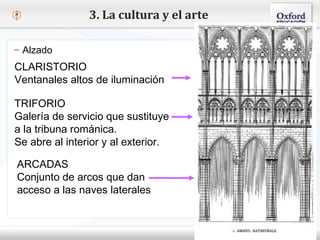 – Haga clic para modificar el estilo de texto del patrón
 Segundo nivel
o Tercer nivel
 Cuarto nivel
 Quinto nivel
3. La cultura y el arte
– Alzado
CLARISTORIO
Ventanales altos de iluminación
TRIFORIO
Galería de servicio que sustituye
a la tribuna románica.
Se abre al interior y al exterior.
ARCADAS
Conjunto de arcos que dan
acceso a las naves laterales
 