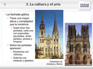 – Haga clic para modificar el estilo de texto del patrón
 Segundo nivel
o Tercer nivel
 Cuarto nivel
 Quinto nivel
3. La cultura y el arte
– La fachada gótica
 Tiene una mayor
altura y complejidad
que la románica:
o Suele tener tres
portadas, cada una
con arquivoltas
apuntadas, dintel,
parteluz, jambas y
tímpano.
 Sobre las portadas
aparecen:
o Rosetones con
vidrieras.
o Galerías con
estatuas y glabetes. Catedrales de
Chartres y Reims
 