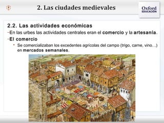– Haga clic para modificar el estilo de texto del patrón
 Segundo nivel
o Tercer nivel
 Cuarto nivel
 Quinto nivel
2. Las ciudades medievales
2.2. Las actividades económicas
–En las urbes las actividades centrales eran el comercio y la artesanía.
–El comercio
 Se comercializaban los excedentes agrícolas del campo (trigo, carne, vino…)
en mercados semanales.
 