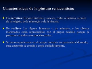 Caracter ísticas  de la pintura renacentista: Es narrativa:  Expone historias y sucesos, reales o ficticios, sacados de la religi ón ,  de la mitolog ía  o de la historia. Es realista:  Las figuras humanas o de animales, y los objetos inanimados est án   reproducidos con el mayor cuidado porque se parezcan en todo a sus modelos reales. Se inter esa   preferente en el cuerpo humano, en particular al desnudo, cuya anatom ía  se estudia y copia cuidadosamente. 