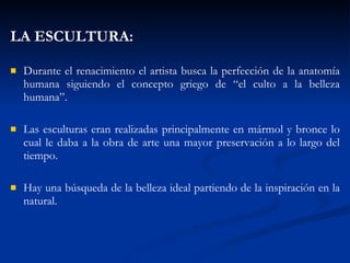 LA ESCULTURA: Durante el renacimiento el artista busca la perfección de la anatomía humana siguiendo el concepto griego de “el culto a la belleza humana”. Las esculturas eran realizadas principalmente en mármol y bronce lo cual le daba a la obra de arte una mayor preservación a lo largo del tiempo. Hay una búsqueda de la belleza ideal partiendo de la inspiración en la natural.   
