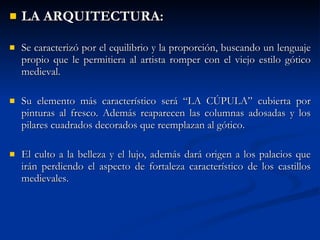 LA ARQUITECTURA: Se caracterizó por el equilibrio y la proporción, buscando un lenguaje propio que le permitiera al artista romper con el viejo estilo gótico medieval. Su elemento más característico será “LA CÚPULA” cubierta por pinturas al fresco. Además reaparecen las columnas adosadas y los pilares cuadrados decorados que reemplazan al gótico. El culto a la belleza y el lujo, además dará origen a los palacios que irán perdiendo el aspecto de fortaleza característico de los castillos medievales. 