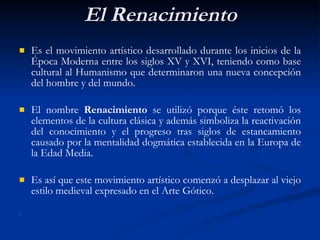 El Renacimiento Es el movimiento artístico desarrollado durante los inicios de la Época Moderna entre los siglos XV y XVI, teniendo como base cultural al Humanismo que determinaron una nueva concepción del hombre y del mundo. El nombre  Renacimiento  se utilizó porque éste retomó los elementos de la cultura clásica y además  simboliza la reactivaci ón   del conocimiento y el progreso tras siglos de estancamiento causado por la mentalidad dogm át ica establecida en la Europa de la Edad Media.  Es así que este movimiento artístico comenzó a desplazar al viejo estilo medieval expresado en el Arte Gótico.  .  