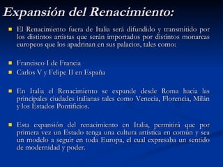 Expansión del Renacimiento: El Renacimiento fuera de Italia será difundido y transmitido por los distintos artistas que serán importados por distintos monarcas europeos que los apadrinan en sus palacios, tales como: Francisco I de Francia Carlos V y Felipe II en España En Italia el Renacimiento se expande desde Roma hacia las principales ciudades italianas tales como Venecia, Florencia, Milán y los Estados Pontificios. Esta expansión del renacimiento en Italia, permitirá que por primera vez un Estado tenga una cultura artística en común y sea un modelo a seguir en toda Europa, el cual expresaba un sentido de modernidad y poder.  