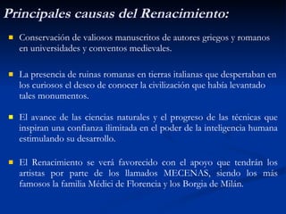 Principales causas del Renacimiento: Conservaci ón   de valiosos manuscritos de autores griegos y romanos   en universidades y conventos medievales. La presencia de ruinas romanas en tierras italianas que despertaban en los curiosos el deseo de conocer la civilizaci ón   que hab ía  levantado tales monumentos. El avance de las ciencias naturales y el progreso de las t éc n icas que inspiran una confianza ilimitada en el poder de la inteligencia humana estimulando su desarrollo . El Renacimiento se verá favorecido con el apoyo que tendrán los artistas por parte de los llamados MECENAS, siendo los más famosos la familia Médici de Florencia y los Borgia de Milán. 