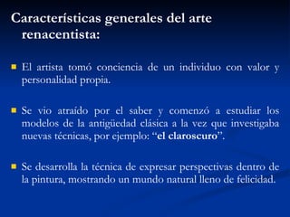 Caracter ísticas  generales del arte renacentista: El artista tomó conciencia de un individuo con valor y personalidad propia. Se vio atraído por el saber y comenzó a estudiar los modelos de la antigüedad clásica a la vez que investigaba nuevas técnicas, por ejemplo: “ el claroscuro ”.  Se desarrolla la técnica de expresar perspectivas dentro de la pintura, mostrando un mundo natural lleno de felicidad. 
