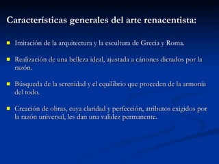 Caracter ísticas  generales del arte renacentista: Imitaci ón   de la arquitectura y la escultura de Grecia y Roma. Realizaci ón   de una belleza ideal, ajustada a c án o nes dictados por la raz ón. B ús q ueda de la serenidad y el equilibrio que proceden de la armon ía  del todo. Creaci ón   de obras, cuya claridad y perfecci ón ,  atributos exigidos por la raz ón   universal, les dan una validez permanente. 