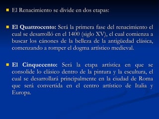 El Renacimiento se divide en dos etapas: El Quattrocento:  Será la primera fase del renacimiento el cual se desarrolló en el 1400 (siglo XV), el cual comienza a buscar los cánones de la belleza de la antigüedad clásica, comenzando a romper el dogma artístico medieval. El Cinquecento:  Será la etapa artística en que se consolide lo clásico dentro de la pintura y la escultura, el cual se desarrollará principalmente en la ciudad de Roma que será convertida en el centro artístico de Italia y Europa. 