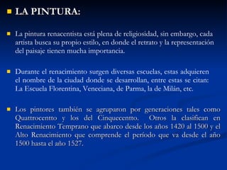 LA PINTURA: La pintura renacentista est á  plena de religiosidad, sin embargo, cada artista busca su propio estilo, en donde el retrato y la representaci ón   del paisaje tienen mucha importancia. Durante el renacimiento surgen diversas escuelas, estas adquieren  el nombre de la ciudad donde se desarrollan, entre estas se citan:  La Escuela Florentina, Veneciana, de Parma, la de Mil án , etc . Los pintores también se agruparon por generaciones tales como Quattrocentto y los del Cinquecentto.  Otros la clasifican en Renacimiento Temprano que abarco desde los años 1420 al 1500 y el Alto Renacimiento que comprende el período que va desde el año 1500 hasta el año 1527. 