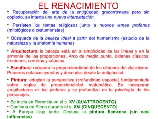 EL RENACIMIENTO
Recuperación del arte de la antigüedad grecorromana pero sin
copiarlo, se intenta una nueva interpretación.

Persisten los temas religiosos junto a nuevos temas profanos
(mitológicos o costumbristas)

Búsqueda de la belleza ideal a partir del humanismo (estudio de la
naturaleza y la anatomía humana)

Arquitectura: la belleza está en la simplicidad de las líneas y en la
armonía de las proporciones. Arco de medio punto, órdenes clásicos,
frontones, cornisas y cúpulas.

Escultura: recupera la proporcionalidad de los cánones del clasicismo.
Primeras estatuas exentas y desnudos desde la antigüedad.

Pintura: adoptan la perspectiva (profundidad espacial) fundamentada
sobre reglas de proporcionalidad matemática. Se incorporan
arquitecturas en las pinturas y se profundiza en la psicología de los
personajes.

Se inicia en Florencia en el s. XV (QUATTROCENTO)

Continua en Roma durante el s. XVI (CINQUECENTO)

A Europa llega tarde. Destaca la pintura flamenca (sin casi
influencias)
 