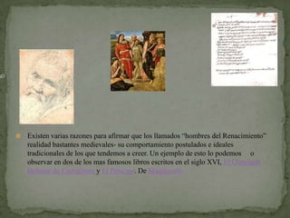   Existen varias razones para afirmar que los llamados “hombres del Renacimiento”
    realidad bastantes medievales- su comportamiento postulados e ideales
    tradicionales de los que tendemos a creer. Un ejemplo de esto lo podemos o
    observar en dos de los mas famosos libros escritos en el siglo XVI, El Cortesano
    Baltasar de Castiglione y El Príncipe. De Maquiavelo
 