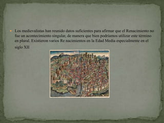  Los medievalistas han reunido datos suficientes para afirmar que el Renacimiento no
  fue un acontecimiento singular, de manera que bien podríamos utilizar este término
  en plural. Existieron varios Re nacimientos en la Edad Media especialmente en el
  siglo XII
 
