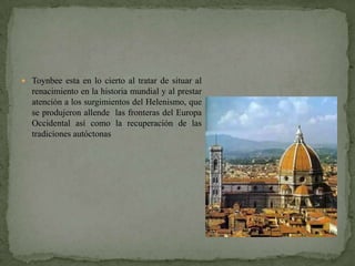  Toynbee esta en lo cierto al tratar de situar al
  renacimiento en la historia mundial y al prestar
  atención a los surgimientos del Helenismo, que
  se produjeron allende las fronteras del Europa
  Occidental así como la recuperación de las
  tradiciones autóctonas
 