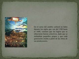  En el curso del cambio cultural en Italia
  durante los siglos que van del 1300 hasta
  el 1600, veremos que los logros que se
  obtuvieron fueron colectivos, dado que se
  trabajaban pequeños grupos y que cada
  generación creaba a partir de las obras de
  sus predecesores.
 