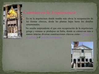 Cambios en la Arquitectura
 Es en la arquitectura donde resulta más obvia la recuperación de
  las formas clásicas, desde las plantas bajas hasta los detalles
  ornamentales.
  No resulta sorprendente el que esta recuperación de la arquitectura
  griega y romana se produjese en Italia, donde se conservan mas o
  menos intactas diversas construcciones clásicas como : el Panteón,
  el Coliseo y el Arco de Constantina.
 