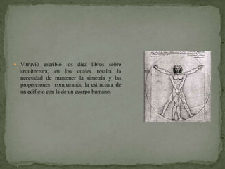  Vitruvio escribió los diez libros sobre
  arquitectura, en los cuales resalta la
  necesidad de mantener la simetría y las
  proporciones comparando la estructura de
  un edificio con la de un cuerpo humano.
 