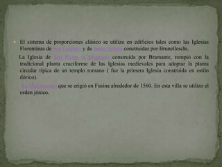  El sistema de proporciones clásico se utilizo en edificios tales como las Iglesias
  Florentinas de San Lorenzo y de Santo Spirito construidas por Brunelleschi.
  La Iglesia de San Pietro in Montorio construida por Bramante, rompió con la
  tradicional planta cruciforme de las Iglesias medievales para adoptar la planta
  circular típica de un templo romano ( fue la primera Iglesia construida en estilo
  dórico).
   La Malcontenta que se erigió en Fusina alrededor de 1560. En esta villa se utilizo el
  orden jónico.
 