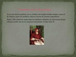 Cambios en la Escultura
 En el caso de la escultura, no se contaba con ningún tratado antiguo como el
  de Vitruvio, pero los modelos clásicos fueron de enorme importancia.
 Hacia 1500 estaba de moda entre los italianos refinados el coleccionar piezas
  clásicas siendo uno de los mayores entusiastas el Papa Julio II.
 
