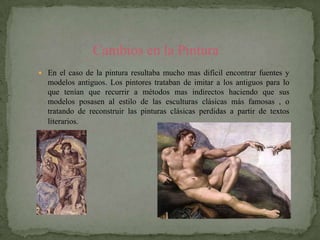 Cambios en la Pintura
 En el caso de la pintura resultaba mucho mas difícil encontrar fuentes y
  modelos antiguos. Los pintores trataban de imitar a los antiguos para lo
  que tenían que recurrir a métodos mas indirectos haciendo que sus
  modelos posasen al estilo de las esculturas clásicas más famosas , o
  tratando de reconstruir las pinturas clásicas perdidas a partir de textos
  literarios.
 