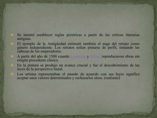    Se intentó establecer reglas pictóricas a partir de las críticas literarias
    antiguas.
   El ejemplo de la Antigüedad estimuló también el auge del retrato como
    género independiente. Los retratos solían pintarse de perfil, imitando las
    cabezas de los emperadores.
   A partir del año de 1500 cuando Leonardo y Rafael reproducieron obras sin
    ningún precedente clásico.
   En la pintura se produjo un avance crucial y fue el descubrimiento de las
    leyes de la perspectiva lineal.
   Los artistas representaban el mundo de acuerdo con sus leyes significa
    aceptar unos valores determinados y rechazarlos otros. (realismo)
 