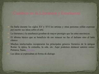 Cambios en la Literatura y Enseñanza

 En Italia durante los siglos XV y XVI los artistas y otras personas solían expresar
  por escrito sus ideas sobre el arte.
 La literatura y la enseñanza gozaban de mayor prestigio que las artes mecánicas.
 El idioma básico que se beneficio de ese renacer no fue el italiano sino el latín
  clásico.
 Muchos intelectuales recuperaron los principales géneros literarios de la antigua
  Roma: la épica, la comedia, la oda, etc. Aquí podemos destacar autores como:
  Petrarca, Tasso, Ariosto.
 Las ideas se expresaban en forma de dialogo
 