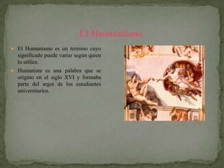 El Humanismo
 El Humanismo es un termino cuyo
  significado puede variar según quien
  lo utilice.
 Humanista es una palabra que se
  origino en el siglo XVI y formaba
  parte del argot de los estudiantes
  universitarios.
 