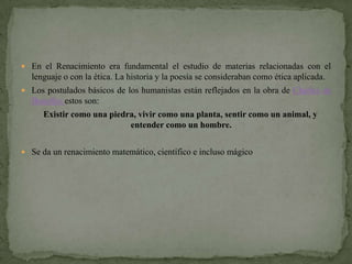  En el Renacimiento era fundamental el estudio de materias relacionadas con el
  lenguaje o con la ética. La historia y la poesía se consideraban como ética aplicada.
 Los postulados básicos de los humanistas están reflejados en la obra de Charles de
  Bouelles estos son:
      Existir como una piedra, vivir como una planta, sentir como un animal, y
                            entender como un hombre.


 Se da un renacimiento matemático, científico e incluso mágico
 