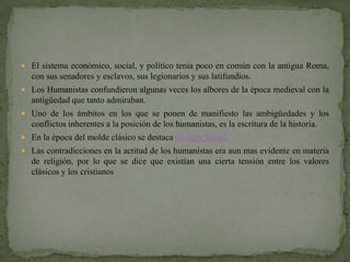  El sistema económico, social, y político tenia poco en común con la antigua Roma,
  con sus senadores y esclavos, sus legionarios y sus latifundios.
 Los Humanistas confundieron algunas veces los albores de la época medieval con la
  antigüedad que tanto admiraban.
 Uno de los ámbitos en los que se ponen de manifiesto las ambigüedades y los
  conflictos inherentes a la posición de los humanistas, es la escritura de la historia.
 En la época del molde clásico se destaca Giorgio Vasari.
 Las contradicciones en la actitud de los humanistas era aun mas evidente en materia
  de religión, por lo que se dice que existían una cierta tensión entre los valores
  clásicos y los cristianos
 