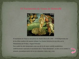 El Nacimiento de Venus de Botticelli




El nacimiento de Venus es una pintura de Sandro Botticelli (1445 - 1510).Representa una
de las obras cumbres del maestro italiano. Las fuentes literarias de esta obra son la
Metamorfosis de Ovidio y Angelo Poliziano.
Este cuadro ha sido interpretado como uno de los de mayor sentido neoplatónico
simbólicamente expresaría el nacimiento de la "Venus Humanista", es decir, de la unidad, la
armonía, encuadrada dentro de los tres elementos: tierra, mar y aire.
 