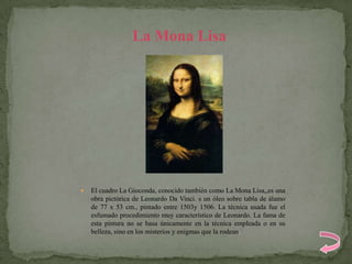 La Mona Lisa




   El cuadro La Gioconda, conocido también como La Mona Lisa,,es una
    obra pictórica de Leonardo Da Vinci. s un óleo sobre tabla de álamo
    de 77 x 53 cm., pintado entre 1503y 1506. La técnica usada fue el
    esfumado procedimiento muy característico de Leonardo. La fama de
    esta pintura no se basa únicamente en la técnica empleada o en su
    belleza, sino en los misterios y enigmas que la rodean.
 