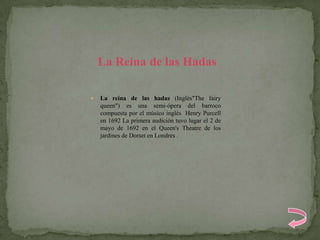 La Reina de las Hadas

   La reina de las hadas (Inglés"The fairy
    queen") es una semi-ópera del barroco
    compuesta por el músico inglés Henry Purcell
    en 1692 La primera audición tuvo lugar el 2 de
    mayo de 1692 en el Queen's Theatre de los
    jardines de Dorset en Londres .
 