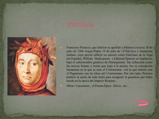 Petrarca

   Francesco Petracco, que latinizó su apellido a Petrarca (Arezzo 20 de
    julio de 1304 Arquá Padua 19 de julio de 1374)Lírico y humanista
    italiano, cuya poesía influyó en autores como Garcilaso de la Vega
    (en España), William Shakespeare y Edmund Spenser en Inglaterra,
    bajo el sobrenombre genérico de Petrarquismo. Tan influyente como
    las nuevas formas y temas que trajo a la poesía, fue su concepción
    humanista en la que se unía el Cristianismo con la que intentó unir
    el Paganismo con las ideas del Cristianismo. Por otro lado, Petrarca
    predicó la unión de toda Italia para recuperar la grandeza que había
    tenido en la época del Imperio Romano .
   Obras: Canzoniere , el Poema Épico África , etc.
 
