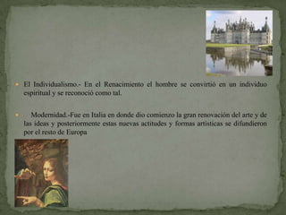  El Individualismo.- En el Renacimiento el hombre se convirtió en un individuo
    espiritual y se reconoció como tal.


      Modernidad.-Fue en Italia en donde dio comienzo la gran renovación del arte y de
    las ideas y posteriormente estas nuevas actitudes y formas artísticas se difundieron
    por el resto de Europa
 