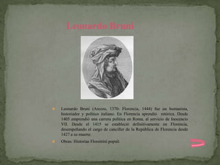 Leonardo Bruni




   Leonardo Bruni (Arezzo, 1370- Florencia, 1444) fue un humanista,
    historiador y político italiano. En Florencia aprendió retórica. Desde
    1405 emprendió una carrera política en Roma, al servicio de Inocencio
    VII. Desde el 1415 se estableció definitivamente en Florencia,
    desempeñando el cargo de canciller de la República de Florencia desde
    1427 a su muerte.
   Obras: Historiae Florentini populi
 