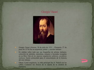    Giorgio Vasari (Arezzo, 30 de julio de 1511 – Florencia, 27 de
    junio de 1574) fue un arquitecto, pintor y escritor italiano .
   Es célebre sobre todo por sus biografías de artistas italianos,
    colección de métodos, anécdotas, rumores y leyendas recogidas
    en su libro Vida de los mejores arquitectos, pintores, escultores
    italianos fuente primordial para el conocimiento de la historia
    del arte italiano.
   Obras: Como arquitecto, su obra principal fue el Palacio de los
    Uffizi; Comenzó los frescos de la cúpula de la catedral de
    Florencia
 