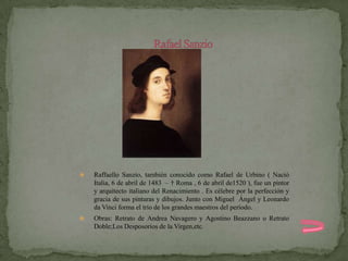    Raffaello Sanzio, también conocido como Rafael de Urbino ( Nació
    Italia, 6 de abril de 1483 – † Roma , 6 de abril de1520 ), fue un pintor
    y arquitecto italiano del Renacimiento . Es célebre por la perfección y
    gracia de sus pinturas y dibujos. Junto con Miguel Ángel y Leonardo
    da Vinci forma el trío de los grandes maestros del período.
   Obras: Retrato de Andrea Navagero y Agostino Beazzano o Retrato
    Doble;Los Desposorios de la Virgen,etc.
 