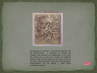    El cortesano, en esta obra se describe la ideal de vida
    del Renacimiento        y propugna un modelo de
    caballero que responde a las inquietudes y a la visión
    del mundo que se tenía en su tiempo. El caballero
    perfecto debe ser tan experto en las armas como en
    las letras, saber conversar y tratar con sus semejantes,
    especialmente con las damas, y tañer algún
    instrumento musical.
 