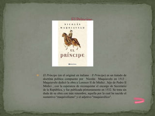    El Príncipe (en el original en italiano : Il Príncipe) es un tratado de
    doctrina política compuesto por Nicolás Maquiavelo en 1513 .
    Maquiavelo dedicó la obra a Lorenzo II de Médici , hijo de Pedro II
    Médici , con la esperanza de reconquistar el encargo de Secretario
    de la República, y fue publicada póstumamente en 1532. Se trata sin
    duda de su obra con más renombre, aquella por la cual ha nacido el
    sustantivo “maquivelismo" y el adjetivo "maquiavélico".
 