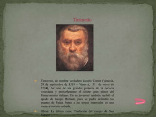   Tintoretto, de nombre verdadero Jacopo Comin (Venecia,
    29 de septiembre de 1518 – Venecia, 31 de mayo de
    1594), fue uno de los grandes pintores de la escuela
    veneciana y probablemente el último gran pintor del
    Renacimiento italiano. En su juventud también recibió el
    apodo de Jacopo Robusti, pues su padre defendió las
    puertas de Padua frente a las tropas imperiales de una
    manera bastante robusta.
   Obras: La última cena; Traslación del cuerpo de San
    Marcos
 