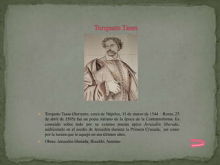    Torquato Tasso (Sorrento, cerca de Nápoles, 11 de marzo de 1544 – Roma, 25
    de abril de 1595) fue un poeta italiano de la época de la Contrarreforma. Es
    conocido sobre todo por su extenso poema épico Jerusalén liberada,
    ambientado en el asedio de Jerusalén durante la Primera Cruzada, así como
    por la locura que le aquejó en sus últimos años.
   Obras: Jerusalén liberada; Rinaldo; Amintas
 