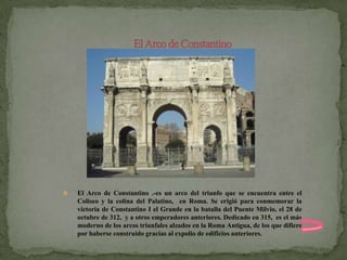    El Arco de Constantino .-es un arco del triunfo que se encuentra entre el
    Coliseo y la colina del Palatino, en Roma. Se erigió para conmemorar la
    victoria de Constantino I el Grande en la batalla del Puente Milvio, el 28 de
    octubre de 312, y a otros emperadores anteriores. Dedicado en 315, es el más
    moderno de los arcos triunfales alzados en la Roma Antigua, de los que difiere
    por haberse construido gracias al expolio de edificios anteriores.
 
