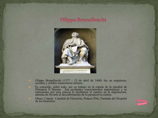    Filippo Brunelleschi (1377 - 15 de abril de 1446) fue un arquitecto,
    escultor y orfebre renacentista italiano.
   Es conocido, sobre todo, por su trabajo en la cúpula de la catedral de
    Florencia Il Duomo. Sus profundos conocimientos matemáticos y su
    entusiasmo por esta ciencia le facilitaron el camino en la arquitectura,
    además de llevarle al descubrimiento de la perspectiva cónica.
   Obras: Cúpula Catedral de Florencia; Palacio Pitti; Fachada del Hospital
    de los Inocentes
 