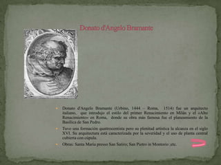    Donato d'Angelo Bramante (Urbino, 1444 – Roma, 1514) fue un arquitecto
    italiano, que introdujo el estilo del primer Renacimiento en Milán y el «Alto
    Renacimiento» en Roma, donde su obra más famosa fue el planeamiento de la
    Basílica de San Pedro.
   Tuvo una formación quattrocentista pero su plenitud artística la alcanza en el siglo
    XVI. Su arquitectura está caracterizada por la severidad y el uso de planta central
    cubierta con cúpula.
   Obras: Santa Maria presso San Satiro; San Pietro in Montorio ;etc.
 