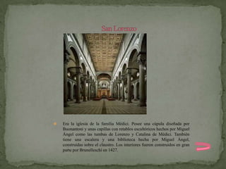    Era la iglesia de la familia Médici. Posee una cúpula diseñada por
    Buonantoni y unas capillas con retablos escultóricos hechos por Miguel
    Ángel como las tumbas de Lorenzo y Catalina de Médici. También
    tiene una escalera y una biblioteca hecha por Miguel Ángel,
    construidas sobre el claustro. Los interiores fueron construidos en gran
    parte por Brunelleschi en 1427.
 