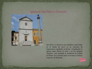    San Pietro in Montorio (en castellano «San Pedro
    en el monte de oro») es un convento de
    franciscanos españoles en Roma. Actualmente la
    iglesia sigue abierta al culto y en los antiguos
    claustros está instalada la Academia de España
    en Roma. En el primer patio se levanta el famoso
    tempietto de Bramante.
 